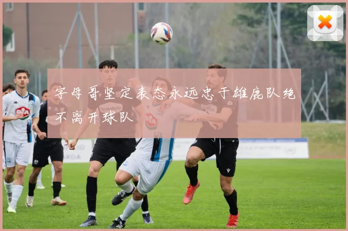 字母哥坚定表态永远忠于雄鹿队绝不离开球队