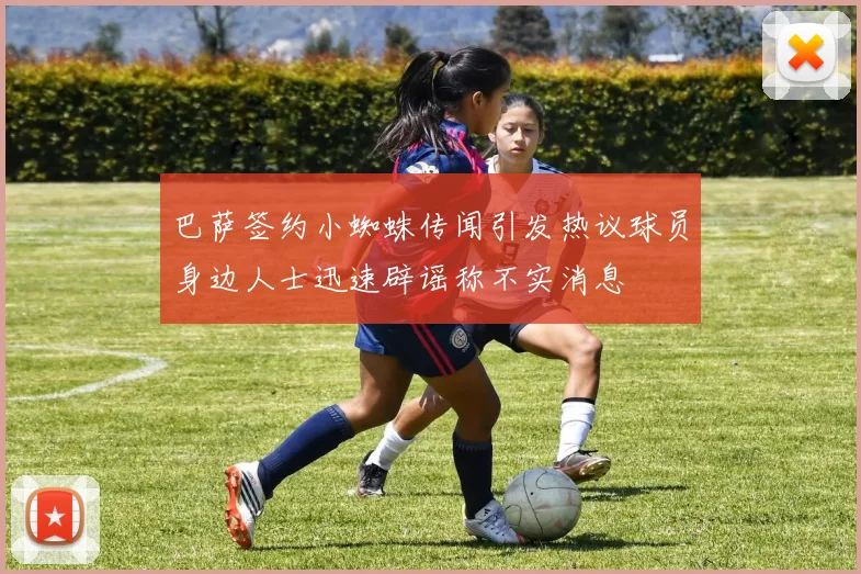巴萨签约小蜘蛛传闻引发热议球员身边人士迅速辟谣称不实消息