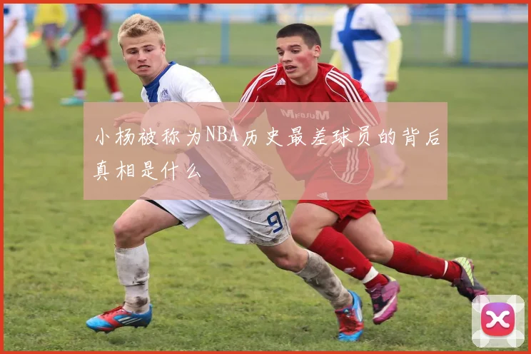 小杨被称为NBA历史最差球员的背后真相是什么