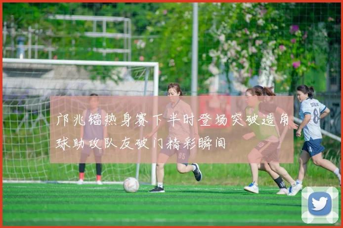 邝兆镭热身赛下半时登场突破造角球助攻队友破门精彩瞬间