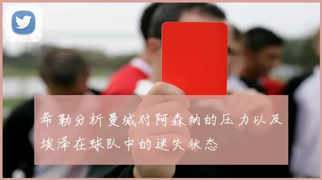 希勒分析曼城对阿森纳的压力以及埃泽在球队中的迷失状态