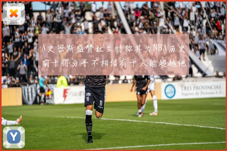 A史密斯盛赞杜兰特称其为NBA历史前十得分手不相信有十人能超越他