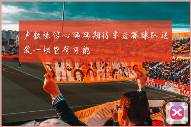 卢教练信心满满期待季后赛球队逆袭一切皆有可能
