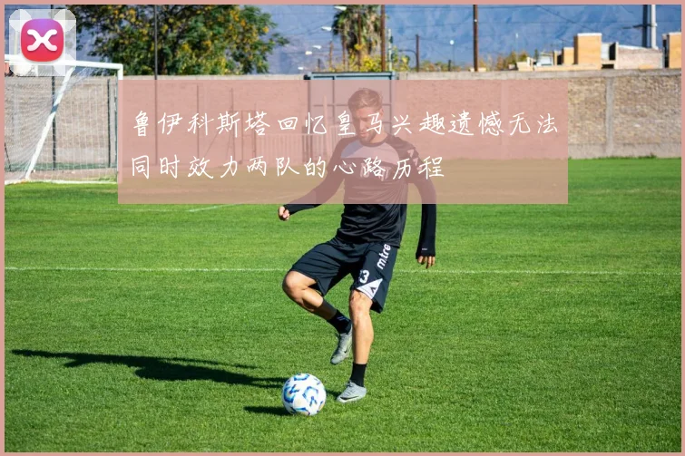 鲁伊科斯塔回忆皇马兴趣遗憾无法同时效力两队的心路历程