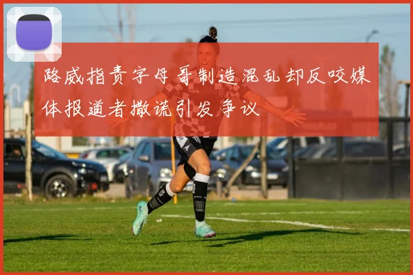 路威指责字母哥制造混乱却反咬媒体报道者撒谎引发争议