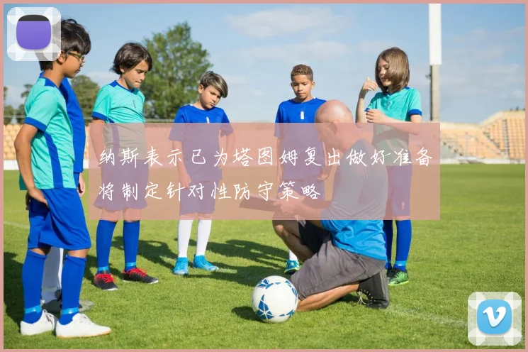 纳斯表示已为塔图姆复出做好准备将制定针对性防守策略