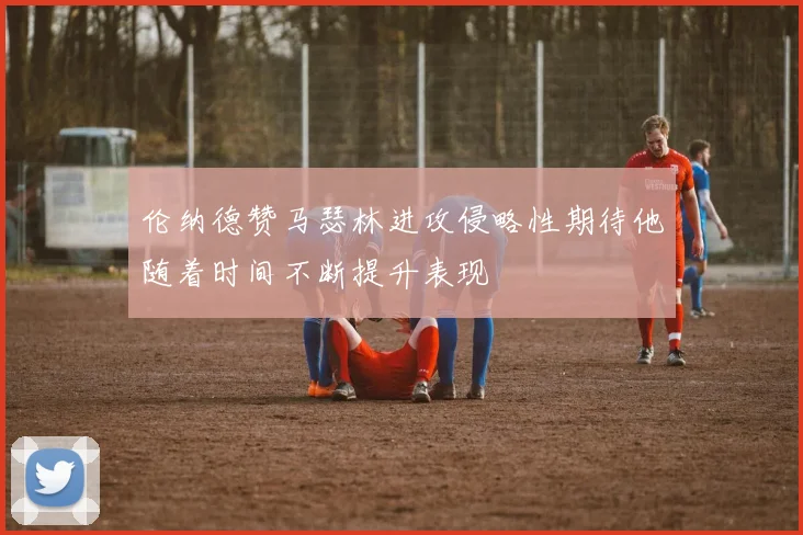 伦纳德赞马瑟林进攻侵略性期待他随着时间不断提升表现