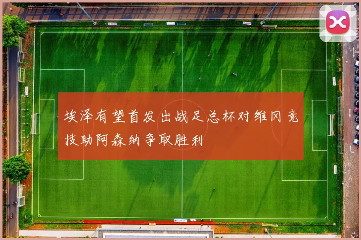 埃泽有望首发出战足总杯对维冈竞技助阿森纳争取胜利