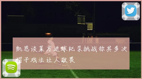 凯恩谈莱万进球纪录挑战称其多次帽子戏法让人敬畏