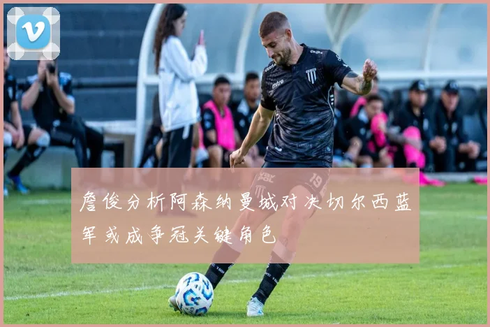 詹俊分析阿森纳曼城对决切尔西蓝军或成争冠关键角色