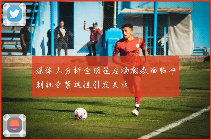 媒体人分析全明星后杨瀚森面临冲刺机会紧迫性引发关注