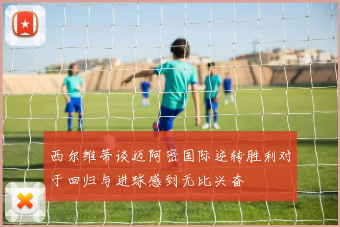 西尔维蒂谈迈阿密国际逆转胜利对于回归与进球感到无比兴奋