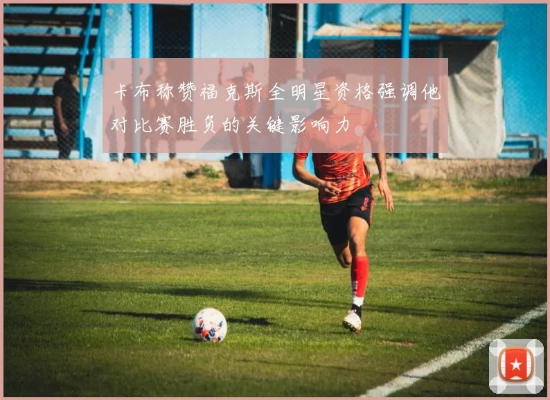 卡布称赞福克斯全明星资格强调他对比赛胜负的关键影响力