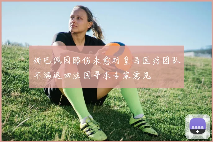 姆巴佩因膝伤未愈对皇马医疗团队不满返回法国寻求专家意见