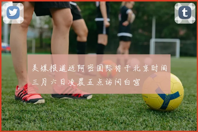 美媒报道迈阿密国际将于北京时间三月六日凌晨五点访问白宫