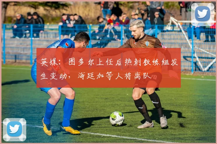 英媒：图多尔上任后热刺教练组发生变动，海廷加等人将离队